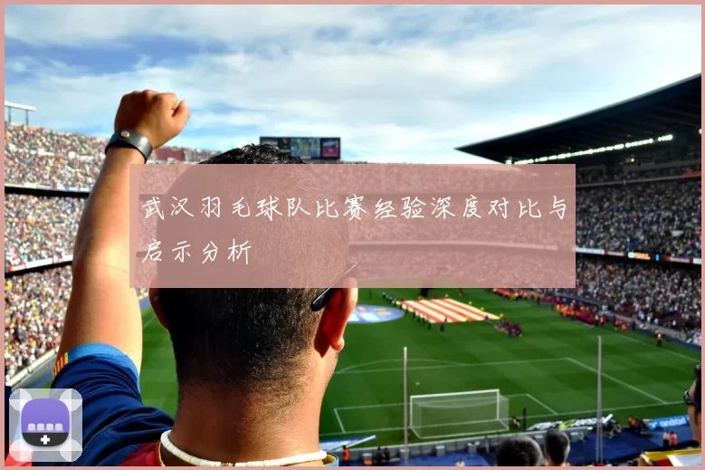 武汉羽毛球队比赛经验深度对比与启示分析