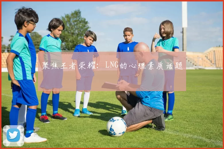 聚焦王者荣耀：LNG的心理素质话题