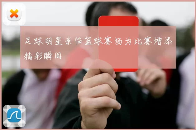 足球明星亲临篮球赛场为比赛增添精彩瞬间