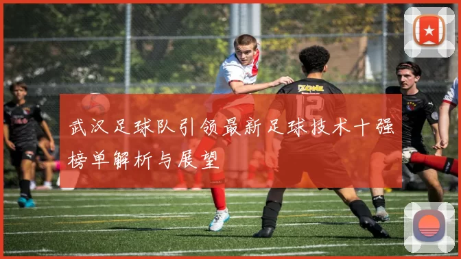 武汉足球队引领最新足球技术十强榜单解析与展望