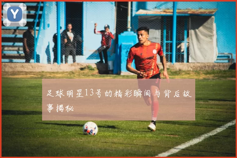 足球明星13号的精彩瞬间与背后故事揭秘