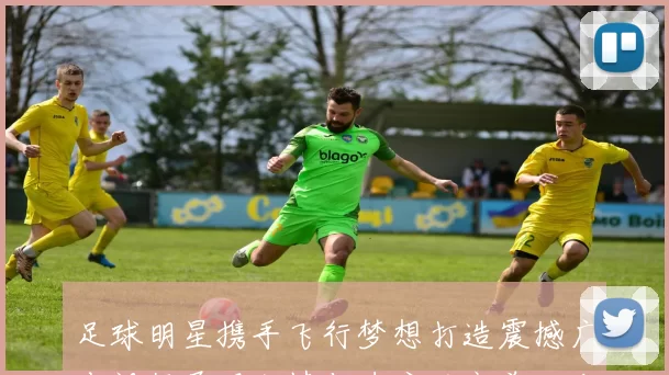 足球明星携手飞行梦想打造震撼广告视频展现激情与速度的完美结合